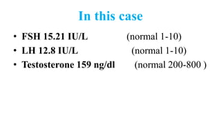 In this case
• FSH 15.21 IU/L (normal 1-10)
• LH 12.8 IU/L (normal 1-10)
• Testosterone 159 ng/dl (normal 200-800 )
 