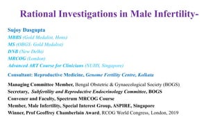 Rational Investigations in Male Infertility-
Sujoy Dasgupta
MBBS (Gold Medalist, Hons)
MS (OBGY- Gold Medalist)
DNB (New Delhi)
MRCOG (London)
Advanced ART Course for Clinicians (NUHS, Singapore)
Consultant: Reproductive Medicine, Genome Fertility Centre, Kolkata
Managing Committee Member, Bengal Obstetric & Gynaecological Society (BOGS)
Secretary, Subfertility and Reproductive Endocrinology Committee, BOGS
Convener and Faculty, Spectrum MRCOG Course
Member, Male Infertility, Special Interest Group, ASPIRE, Singapore
Winner, Prof Geoffrey Chamberlain Award, RCOG World Congress, London, 2019
 
