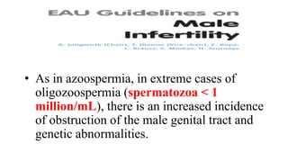 • As in azoospermia, in extreme cases of
oligozoospermia (spermatozoa < 1
million/mL), there is an increased incidence
of obstruction of the male genital tract and
genetic abnormalities.
 