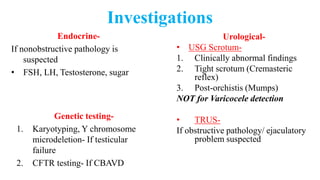 Investigations
Endocrine-
If nonobstructive pathology is
suspected
• FSH, LH, Testosterone, sugar
Genetic testing-
1. Karyotyping, Y chromosome
microdeletion- If testicular
failure
2. CFTR testing- If CBAVD
Urological-
• USG Scrotum-
1. Clinically abnormal findings
2. Tight scrotum (Cremasteric
reflex)
3. Post-orchistis (Mumps)
NOT for Varicocele detection
• TRUS-
If obstructive pathology/ ejaculatory
problem suspected
 