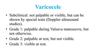Varicocele
• Subclinical: not palpable or visible, but can be
shown by special tests (Doppler ultrasound
studies).
• Grade 1: palpable during Valsava manoeuvre, but
not otherwise.
• Grade 2: palpable at rest, but not visible.
• Grade 3: visible at rest.
 