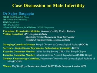 Dr Sujoy Dasgupta
MBBS (Gold Medalist, Hons)
MS (OBGY- Gold Medalist)
DNB (New Delhi)
MRCOG (London)
Advanced ART Course for Clinicians (NUHS, Singapore)
Consultant: Reproductive Medicine, Genome Fertility Centre, Kolkata
Visiting Consultant, RSV Hospital, Kolkata
Bhagirathi Neotia Women and Child Care centre
Woodlands Multispeciality Hospital, Kolkata
Managing Committee Member, Bengal Obstetric & Gynaecological Society (BOGS)
Secretary, Subfertility and Reproductive Endocrinology Committee, BOGS
Executive Committee Member, Indian Fertility Society (IFS)- West Bengal Chapter
Executive Committee Member, Indian Society for Assisted Reproduction (ISAR)- Bengal
Member, Endocrinology Committee, Federation of Obstetric and Gynaecological Societies of
India (FOGSI)
Winner, Prof Geoffrey Chamberlain Award, RCOG World Congress, London, 2019
Case Discussion on Male Infertility
 