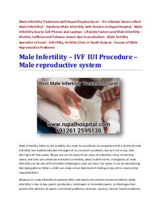 Male Infertility Treatment with Rupal Hospital Surat - Do Lifestyle factors affect
Male Infertility? - Optimise Male Infertility with Doctors at Rupal Hospital - Male
Infertility due to Cell Phones and Laptops - Lifestyle Factors and Male Infertility -
Alcohol, Caffeine and Tobacco lowers Sperm production - Male Fertility
Specialist in Surat - Infertility, Fertility Clinic in South Gujarat - Causes of Male
Reproductive Problems
Male Infertility – IVF IUI Procedure –
Male reproductive system
Male infertility refers to the inability of a male to contribute to conception with a fertile female.
Infertility has traditionally been thought of as a woman's problem, but as it turns out, men
don't get off that easily. About one out of every three cases of infertility is due to the man
alone, and men are somehow involved in infertility about half the time. A diagnosis of male
infertility can be one of the hardest challenges a man can face. For some, it can be devastating.
Not being able to father a child can make a man feel like he’s failing at one of his most primal
responsibilities.
Advances in male infertility treatment offer real help to the males to become fathers. Male
infertility is due to low sperm production, misshapen or immobile sperm, or blockages that
prevent the delivery of sperm. Hormonal problems, illnesses, injuries, chronic health problems,
 