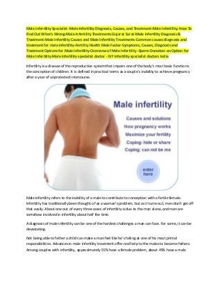 Male Infertility Specialist -Male Infertility Diagnosis, Causes, and Treatment-Male Infertility: How To
Find Out What's Wrong-Male Infertility Treatments Gujarat Surat-Male Infertility Diagnosis &
Treatment-Male Infertility Causes and Male Infertility Treatments-Common causes diagnosis and
treatment for male infertility-Fertility Health Male Factor-Symptoms, Causes, Diagnosis and
Treatment Options for Male Infertility-Overview of Male Infertility -Sperm Donation an Option for
Male Infertility-Male infertility specialist doctor - IVF Infertility specialist doctors India

Infertility is a disease of the reproductive system that impairs one of the body's most basic functions:
the conception of children. It is defined in practical terms as a couple's inability to achieve pregnancy
after a year of unprotected intercourse.




Male infertility refers to the inability of a male to contribute to conception with a fertile female.
Infertility has traditionally been thought of as a woman's problem, but as it turns out, men don't get off
that easily. About one out of every three cases of infertility is due to the man alone, and men are
somehow involved in infertility about half the time.

A diagnosis of male infertility can be one of the hardest challenges a man can face. For some, it can be
devastating.

Not being able to father a child can make a man feel like he’s failing at one of his most primal
responsibilities. Advances in male infertility treatment offer real help to the males to become fathers.
Among couples with infertility, approximately 55% have a female problem, about 45% have a male
 
