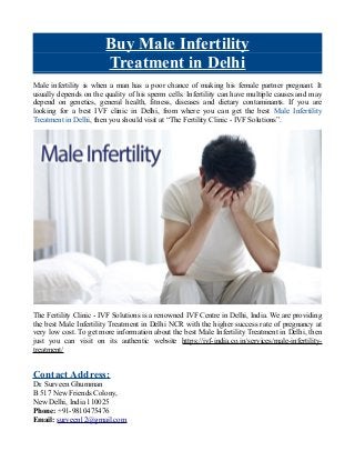 Buy Male Infertility
Treatment in Delhi
Male infertility is when a man has a poor chance of making his female partner pregnant. It
usually depends on the quality of his sperm cells. Infertility can have multiple causes and may
depend on genetics, general health, fitness, diseases and dietary contaminants. If you are
looking for a best IVF clinic in Delhi, from where you can get the best Male Infertility
Treatment in Delhi, then you should visit at “The Fertility Clinic - IVF Solutions”.
The Fertility Clinic - IVF Solutions is a renowned IVF Centre in Delhi, India. We are providing
the best Male Infertility Treatment in Delhi NCR with the higher success rate of pregnancy at
very low cost. To get more information about the best Male Infertility Treatment in Delhi, then
just you can visit on its authentic website https://ivf-india.co.in/services/male-infertility-
treatment/
Contact Address:
Dr. Surveen Ghumman
B 517 New Friends Colony,
New Delhi, India 110025
Phone: +91-9810475476
Email: surveen12@gmail.com
 