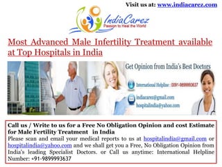 Visit us at: www.indiacarez.com

Most Advanced Male Infertility Treatment available
at Top Hospitals in India

Call us / Write to us for a Free No Obligation Opinion and cost Estimate
for Male Fertility Treatment in India
Please scan and email your medical reports to us at hospitalindia@gmail.com or
hospitalindia@yahoo.com and we shall get you a Free, No Obligation Opinion from
India's leading Specialist Doctors. or Call us anytime: International Helpline
Number: +91-9899993637

 
