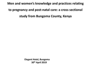 Men and women’s knowledge and practices relating
to pregnancy and post-natal care: a cross sectional
study from Bungoma County, Kenya
Elegant Hotel, Bungoma
30th April 2019
 