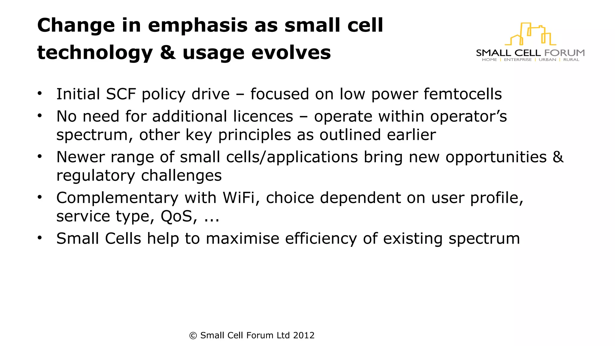 Change in emphasis as small cell 
technology & usage evolves 
• Initial SCF policy drive – focused on low power femtocells 
• No need for additional licences – operate within operator’s 
spectrum, other key principles as outlined earlier 
• Newer range of small cells/applications bring new opportunities & 
regulatory challenges 
• Complementary with WiFi, choice dependent on user profile, 
service type, QoS, ... 
• Small Cells help to maximise efficiency of existing spectrum 
© Small Cell Forum Ltd 2012 
 