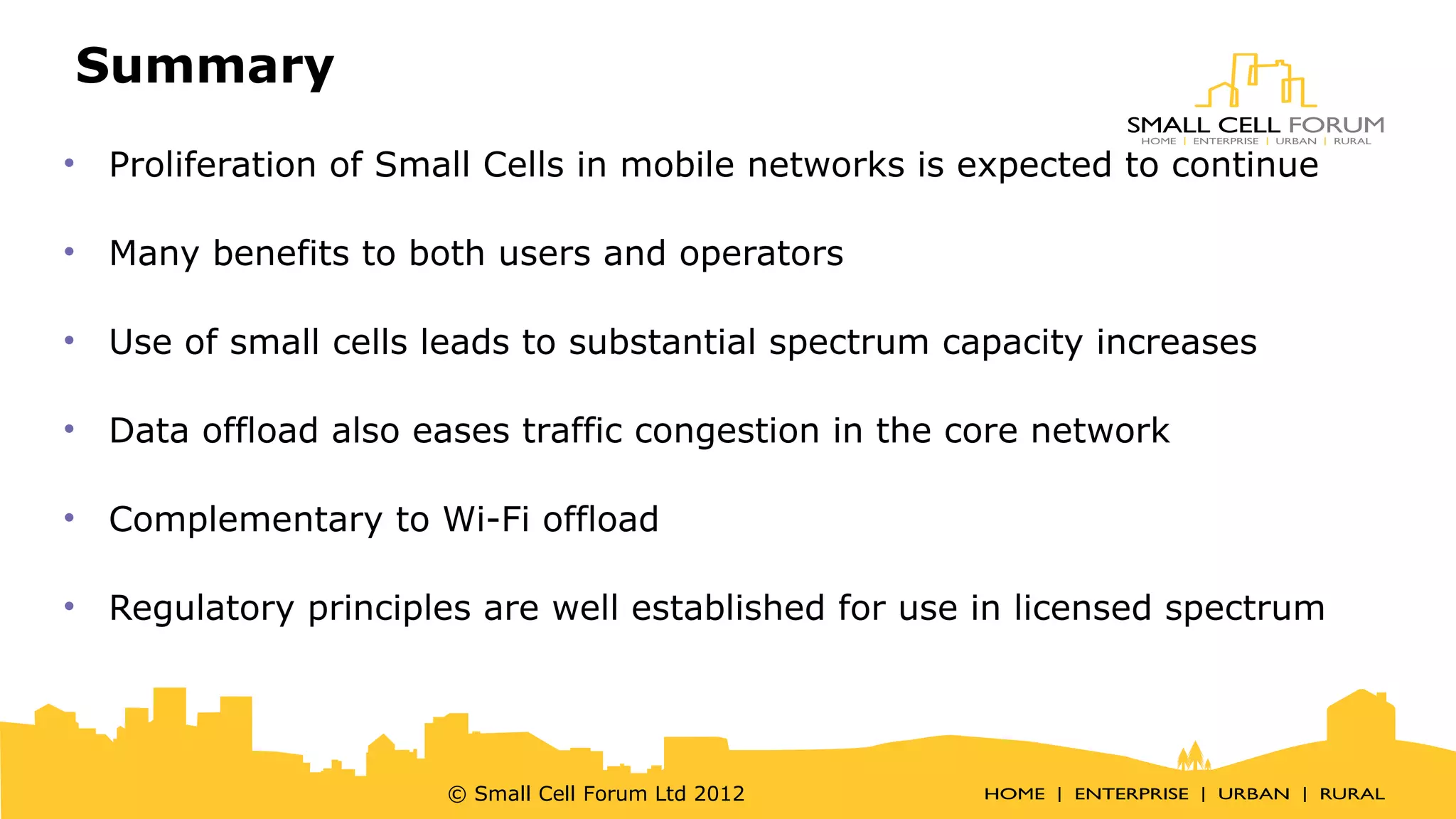 Summary 
• Proliferation of Small Cells in mobile networks is expected to continue 
• Many benefits to both users and operators 
• Use of small cells leads to substantial spectrum capacity increases 
• Data offload also eases traffic congestion in the core network 
• Complementary to Wi-Fi offload 
• Regulatory principles are well established for use in licensed spectrum 
© Small Cell Forum Ltd 2012 
 