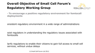 Overall Objective of Small Cell Forum’s 
Regulatory Working Group 
- To encourage a positive regulatory environment for femtocell 
deployments 
onsistent regulatory environment in a wide range of administrations 
ssist regulators in understanding the regulatory issues associated with 
femtocells 
larify regulations to enable their citizens to gain full access to small cell 
services, without undue delays 
© Small Cell Forum Ltd 2012 
 