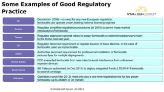 Some Examples of Good Regulatory 
Practice 
EEUU Decided (in 2008) - no need for any new European regulation; 
femtocells can operate under existing national licensing regimes 
RRuussssiiaa Regulator simplified registration procedures (in 2010) to permit mass-market 
introduction of femtocells 
TTaaiiwwaann Regulator approved national telcos to supply femtocells to extend broadband provision 
to the home, late last year. 
UUKK Regulator removed requirement to register location of base stations, in the case of 
femtocells; seen as impracticable 
JJaappaann Authorities removed requirement for professional installation of femtocells; 
reduced fees for multiple deployments 
UUnniitteedd SSttaatteess FCC exempted femtocells from new rules to avoid interference from unlicensed 
repeater devices 
SSoouutthh KKoorreeaa SK Telecom authorised (in Dec 2011) to deploy integrated Femto LTE/Wi-Fi Femtocells 
to extend coverage 
MMaallaayyssiiaa Operators (since Mar 2012) need only pay a one-time registration fee for low power 
femtocells (up to 25dBm or 36 mWatt) 
© Small Cell Forum Ltd 2012 
 