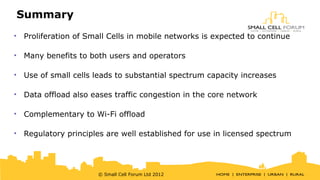 Summary 
• Proliferation of Small Cells in mobile networks is expected to continue 
• Many benefits to both users and operators 
• Use of small cells leads to substantial spectrum capacity increases 
• Data offload also eases traffic congestion in the core network 
• Complementary to Wi-Fi offload 
• Regulatory principles are well established for use in licensed spectrum 
© Small Cell Forum Ltd 2012 
 