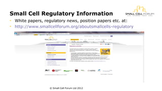 Small Cell Regulatory Information 
• White papers, regulatory news, position papers etc. at: 
• http://www.smallcellforum.org/aboutsmallcells-regulatory 
© Small Cell Forum Ltd 2012 
 