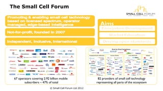 The Small Cell Forum 
Aims 
82 providers of small cell technology 
representing all parts of the ecosystem 
67 operators covering 2.92 billion mobile 
subscribers – 47% of total 
© Small Cell Forum Ltd 2012 
 