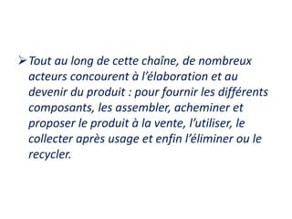 Tout au long de cette chaîne, de nombreux
acteurs concourent à l’élaboration et au
devenir du produit : pour fournir les différents
composants, les assembler, acheminer et
proposer le produit à la vente, l’utiliser, le
collecter après usage et enfin l’éliminer ou le
recycler.
 