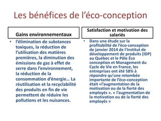 Les bénéfices de l’éco-conception
Gains environnementaux
• l’élimination de substances
toxiques, la réduction de
l’utilisation des matières
premières, la diminution des
émissions de gaz à effet de
serre dans l’environnement,
la réduction de la
consommation d’énergie… La
réutilisation et la recyclabilité
des produits en fin de vie
permettent de réduire les
pollutions et les nuisances.
Satisfaction et motivation des
salariés
• Dans une étude sur la
profitabilité de l’éco-conception
de janvier 2014 de l'Institut de
développement de produits (IDP)
au Québec et le Pôle Éco
conception et Management du
Cycle de Vie en France, les
entreprises ont été 58% à
répondre qu’une retombée
importante de l’éco-conception
était «l’augmentation de la
motivation ou de la fierté des
employés ». « l’augmentation de
la motivation ou de la fierté des
employés »
 