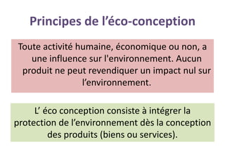 Principes de l’éco-conception
Toute activité humaine, économique ou non, a
une influence sur l'environnement. Aucun
produit ne peut revendiquer un impact nul sur
l’environnement.
L’ éco conception consiste à intégrer la
protection de l’environnement dès la conception
des produits (biens ou services).
 
