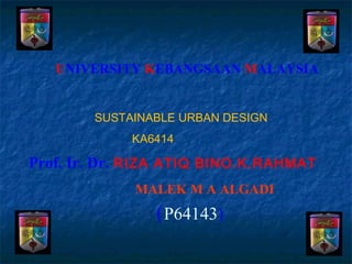 UNIVERSITY KEBANGSAAN MALAYSIA


        SUSTAINABLE URBAN DESIGN
             KA6414

Prof. Ir. Dr. RIZA ATIQ BINO.K.RAHMAT
             MALEK M A ALGADI
                (P64143)
 