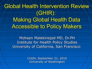 Global Health Intervention ReviewGlobal Health Intervention Review
(GHIR):(GHIR):
Making Global Health DataMaking Global Health Data
Accessible to Policy MakersAccessible to Policy Makers
Mohsen Malekinejad MD, Dr.PHMohsen Malekinejad MD, Dr.PH
Institute for Health Policy StudiesInstitute for Health Policy Studies
University of California, San FranciscoUniversity of California, San Francisco
CUGH, September 21, 2010CUGH, September 21, 2010
University of WashingtonUniversity of Washington
 