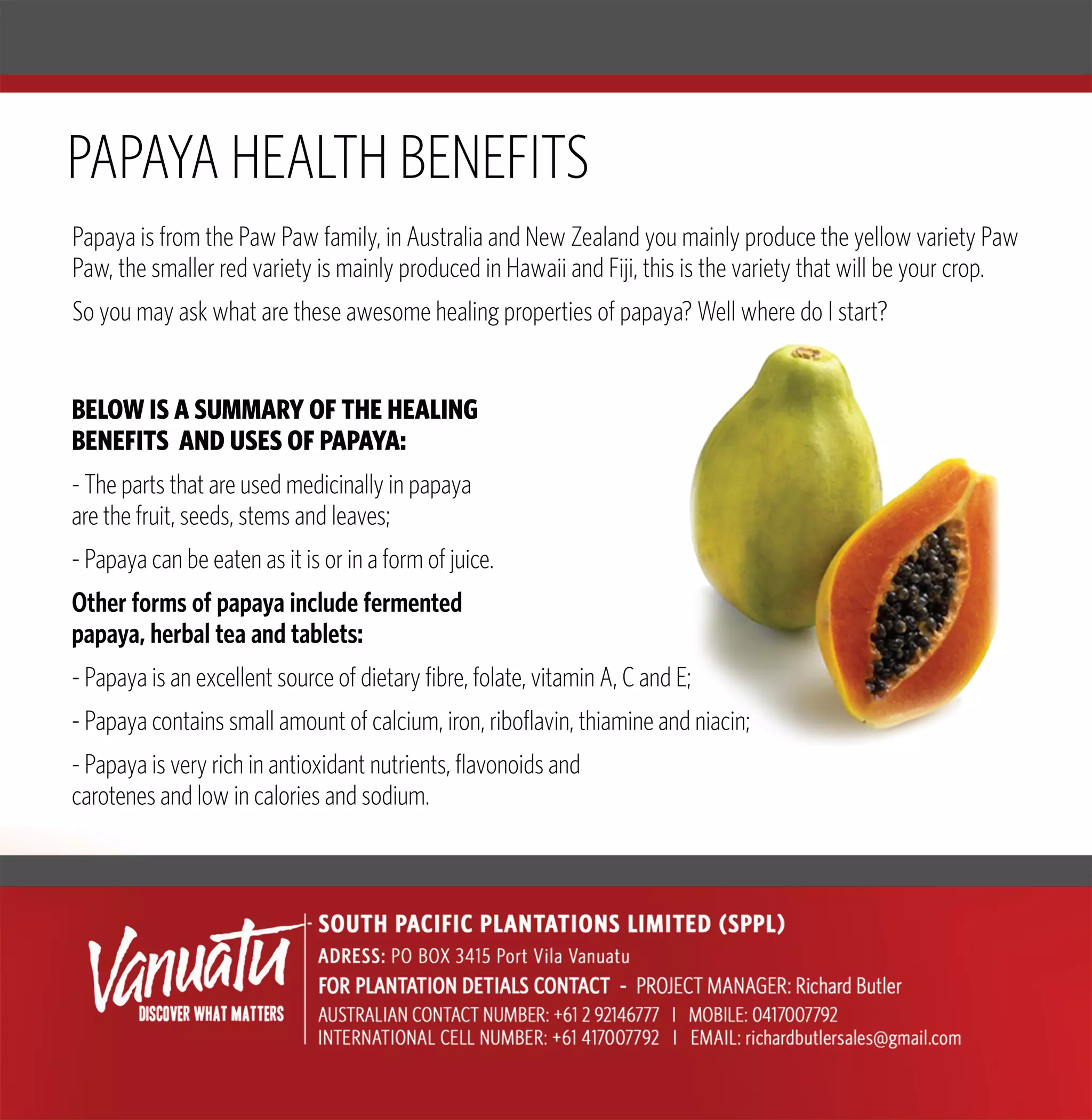 BELOWISASUMMARYOFTHEHEALING
BENEFITSANDUSESOFPAPAYA:
-Thepartsthatareusedmedicinallyinpapaya
arethefruit,seeds,stemsandleaves;
-Papayacanbeeatenasitisorinaformofjuice.
Otherformsofpapayaincludefermented
ppapaya,herbalteaandtablets:
-Papayaisanexcellentsourceofdietaryfibre,folate,vitaminA,CandE;
-Papayacontainssmallamountofcalcium,iron,riboflavin,thiamineandniacin;
-Papayaisveryrichinantioxidantnutrients,flavonoidsand
carotenesandlowincaloriesandsodium.
PapayaisfromthePawPawfamily,inAustraliaandNewZealandyoumainlyproducetheyellowvarietyPaw
Paw,thesmallerredvarietyismainlyproducedinHawaiiandFiji,thisisthevarietythatwillbeyourcrop.
Soyoumayaskwhataretheseawesomehealingpropertiesofpapaya?WellwheredoIstart?
PAPAYAHEALTHBENEFITS
 