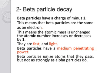 2- Beta particle decay
Beta particles have a charge of minus 1.
This means that beta particles are the same
as an electron.
This means the atomic mass is unchanged
the atomic number increases or decreases
by 1.
They are fast, and light.
Beta particles have a medium penetrating
power.
Beta particles ionize atoms that they pass,
but not as strongly as alpha particles do.
 