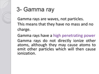 3- Gamma ray
Gamma rays are waves, not particles.
This means that they have no mass and no
charge.
Gamma rays have a high penetrating power
Gamma rays do not directly ionize other
atoms, although they may cause atoms to
emit other particles which will then cause
ionization.
 