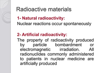 Radioactive materials
1- Natural radioactivity:
Nuclear reactions occur spontaneously
2- Artificial radioactivity:
The property of radioactivity produced
by particle bombardment or
electromagnetic irradiation. All
radionuclides commonly administered
to patients in nuclear medicine are
artificially produced
 