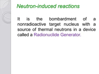 Neutron-induced reactions
It is the bombardment of a
nonradioactive target nucleus with a
source of thermal neutrons in a device
called a Radionuclide Generator.
 