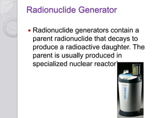 Radionuclide Generator
 Radionuclide generators contain a
parent radionuclide that decays to
produce a radioactive daughter. The
parent is usually produced in
specialized nuclear reactor’s.
 