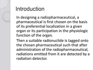 Introduction
In designing a radiopharmaceutical, a
pharmaceutical is first chosen on the basis
of its preferential localization in a given
organ or its participation in the physiologic
function of the organ.
Then a suitable radionuclide is tagged onto
the chosen pharmaceutical such that after
administration of the radiopharmaceutical,
radiations emitted from it are detected by a
radiation detector.
 