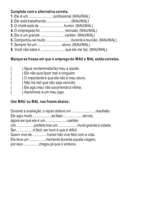 Complete com a alternativa correta.
1. Ele é um ......................... profissional. (MAU/MAL)
2. Ele está trabalhando ......................... (MAU/MAL)
3. O chefe está de ......................... humor. (MAU/MAL)
4. O empregado foi .........................treinado. (MAU/MAL)
5. Ele é um grande .........................caráter. (MAU/MAL)
6. Comportou-se muito ......................... durante a reunião. (MAU/MAL)
7. Sempre foi um ......................... aluno. (MAU/MAL)
8. Você não sabe o .........................que ela me faz. (MAU/MAL)
Marque as frases em que o emprego do MAU e MAL estão corretas.
( ) Água contaminada faz mau a saúde.
( ) Ele não quis fazer mal a ninguém.
( ) O importante é que ele não é mau aluno.
( ) Não há mal que não seja vencido.
( ) Ele agiu mau não socorrendo à vítima.
( ) Assistimos a um mau jogo.
Use MAU ou MAL nas frases abaixo:
Durante a avaliação, o rapaz obteve um .........................resultado.
Ele agiu muito....................ao falar.....................denós,
agora sei que ele é um .....................-caráter.
Um...................prefeito traz um.....................muito grande à cidade.
Ser..................é fácil, ser bom é que é difícil.
Quem vive de................humor não vive feliz com a vida.
Ela teve um..................momento durante aquela viagem,
por isso.................chegoujá quis ir embora.
 