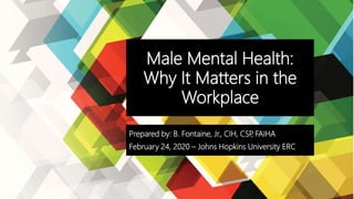 Male Mental Health:
Why It Matters in the
Workplace
Prepared by: B. Fontaine, Jr., CIH, CSP, FAIHA
February 24, 2020 – Johns Hopkins University ERC
 