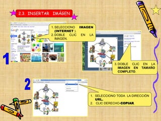 2.3. INSERTAR IMÁGEN


            1. SELECCIONO IMAGEN
               (INTERNET ).
            2. DOBLE CLIC EN LA
               IMAGEN.




                                          3. DOBLE CLIC EN LA
                                             IMAGEN EN TAMAÑO
                                             COMPLETO.




                              1. SELECCIONO TODA LA DIRECCIÓN
                                 URL.
                              2. CLIC DERECHO-COPIAR.
 