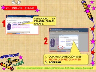 2.4. INCLUIR    ENLACE



                           SELECCIONO   LA
                           PALABRA PARA EL
                           ENLACE.




                                       1. COPIAR LA DIRECCIÓN WEB.
                                       2. PEGAR LA DIRECCION WEB
                                       3. ACEPTAR.

       http://www.olir.it/areetematiche/74/documents/Canamares_Simbologia_religiosa_Espana.pdf
 