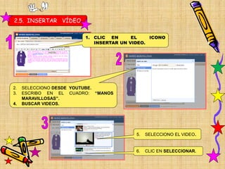 2.5. INSERTAR VÍDEO

                        1. CLIC EN      EL    ICONO
                           INSERTAR UN VIDEO.




2.   SELECCIONO DESDE YOUTUBE.
3.   ESCRIBO EN EL CUADRO: “MANOS
     MARAVILLOSAS”.
4.   BUSCAR VIDEOS.




                                         5.   SELECCIONO EL VIDEO.


                                         6.   CLIC EN SELECCIONAR.
 