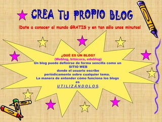 ¡Date a conocer al mundo GRATIS y en tan sólo unos minutos!




                      ¿QUÉ ES UN BLOG?
                   (Weblog, bitácora, edublog)
       Un blog puede definirse de forma sencilla como un
                           SITIO WEB
                    donde el usuario escribe
             periódicamente sobre cualquier tema.
        La manera de entender cómo funciona los blogs
                               es
                   U T I L I Z Á N D O L O S.
 