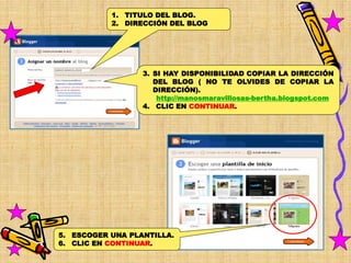 1. TITULO DEL BLOG.
           2. DIRECCIÓN DEL BLOG




                  3. SI HAY DISPONIBILIDAD COPIAR LA DIRECCIÓN
                     DEL BLOG ( NO TE OLVIDES DE COPIAR LA
                     DIRECCIÓN).
                      http://manosmaravillosas-bertha.blogspot.com
                  4. CLIC EN CONTINUAR.




5. ESCOGER UNA PLANTILLA.
6. CLIC EN CONTINUAR.
 