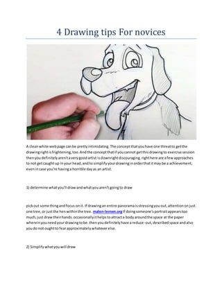 4 Drawing tips For novices
A cleanwhite webpage canbe prettyintimidating.The conceptthatyouhave one threatto getthe
drawingrightisfrightening,too.Andthe conceptthatif youcannot getthisdrawingto exercise session
thenyoudefinitelyaren'taverygoodartist isdownrightdiscouraging.righthere are afew approaches
to not getcaught up inyour head,andto simplifyyourdrawinginorderthatitmay be a achievement,
evenincase you're havinga horrible dayas an artist.
1) determine whatyou'll drawandwhatyouaren't goingto draw
pickout some thingandfocus onit. If drawingan entire panoramaisstressingyouout,attentiononjust
one tree,or justthe henwithinthe tree. malen-lernen.orgIf doingsomeone'sportraitappearstoo
much,just drawtheirhands.occasionallyithelpstoattracta bodyaroundthe space at the paper
whereinyouneedyourdrawingtobe.thenyoudefinitelyhave areduce-out,describedspace andalso
youdo not oughtto fearapproximatelywhateverelse.
2) Simplifywhatyouwill draw
 