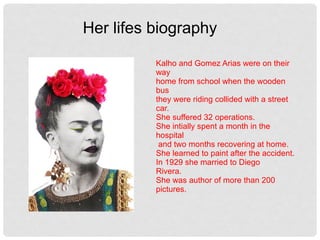 Kalho and Gomez Arias were on their
way
home from school when the wooden
bus
they were riding collided with a street
car.
She suffered 32 operations.
She intially spent a month in the
hospital
and two months recovering at home.
She learned to paint after the accident.
In 1929 she married to Diego
Rivera.
She was author of more than 200
pictures.
Her lifes biography