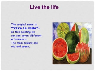 Live the life
The original name is
“Viva la vida”.
In this painting we
can see seven different
watermelons.
The main colours are
red and green.