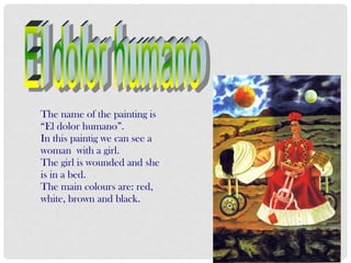 The name of the painting is
“El dolor humano”.
In this paintig we can see a
woman with a girl.
The girl is wounded and she
is in a bed.
The main colours are: red,
white, brown and black.