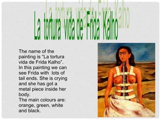 The name of the
painting is “La tortura
vida de Frida Kalho”.
In this painting we can
see Frida with lots of
tail ends. She is crying
and she has got a
metal piece inside her
body.
The main colours are:
orange, green, white
and black.