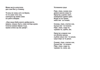Ìàìà ìè ¼å øàïóòàëà
äîê ñàì áèî ó ñòîìàêó
Òè ¼îø íå çíàø øòî ñè Øóìè,
òî òè ñàìî òàòa çíà,
øàïíóëà ìó ìàìà ñàìà
íà óâåòà îáàäâà.
„Îâà íàøà áåáà ìíîãî äîáðà ¼åñòå,
ìèðíà, ñëóøà, žóòè, ñàìî êàòêàä øóìè.
Ñëàòêè ìàìèí Øóìè òî ¼å,
ïðàâà ñëèêà îä íàñ äâî¼å“.

Óñïàâàíêà ñðöà
Ïà¼è, £îâî, ñíîâå ñíè,
äèâíå ìèñëè èìà¼ òè.
Îäëóòà¼ ó äàëåê ñâåò,
ïîìèðèøè öðâåí öâåò.
Èãðà¼ ñå íà òðàâè,
íåáî íåê` ñå ïëàâè.
Ñíèâà¼, £îâî, ñëàòêå ñíå,
Ñóíöå íåê` òå ïîíåñå.
Ïà¼è, £îâî, ñàäà òè,
÷óâàìî òå, ñðåžî, ìè.
Îäëóòà¼ ó ìèðíå ñíå
íà îáëàêó ìåêîì,
šóáàâ íàøà íåê` òå œèøå,
ñðöå ìî¼å çà òå äèøå.
Ñíèâà¼, £îâî, ñëàòêå ñíå,
Ñóíöå íåê` òå ïîíåñå.
Ïà¼è, £îâî, ñàäà òè,
÷óâàìî òå, ñèíå, ìè.

 