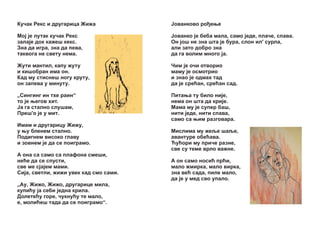 Êó÷àê Ðåêñ è äðóãàðèöà Æèæà

£îâàíêîâî ðî åœå

Ìî¼ ¼å ëóòàê êó÷àê Ðåêñ
çàëà¼å äîê êàæåø êåêñ.
Çíà äà èãðà, çíà äà ïåâà,
òàêâîãà íå ñâåòó íåìà.

£îâàíêî ¼å áåáà ìàëà, ñàìî ¼åäå, ïëà÷å, ñïàâà.
Îí ¼îø íå çíà øòà ¼å áóðà, ñëîí èë' ñóðëà,
àëè çàòî äîáðî çíà
äà ãà âîëèì ìíîãî ¼à.

Æóòè ìàíòèë, êàïó æóòó
è êèøîáðàí èìà îí.
Êàä ìó ñòèñíåø íîãó êðóòó,
îí çàïåâà ó ìèíóòó.

×èì ¼å î÷è îòâîðèî
ìàìó ¼å îñìîòðèî
è çíàî ¼å îäìàõ òàä
äà ¼å ñðåžàí, ñðåžàí ñàä.

„Ñèíãèíã èí òõå ðàèí“
òî ¼å œåãîâ õèò.
£à ãà ñòàëíî ñëóøàì,
Ïðåø'î ¼å ó ìèò.

Ïèòàœà òó áèëî íè¼å,
íåìà îí øòà äà êðè¼å.
Ìàìà ìó ¼å ñóïåð áàø,
íèòè ¼åäå, íèòè ñïàâà,
ñàìî ñà œèì ðàçãîâàðà.

Èìàì è äðóãàðèöó Æèæó,
ó œó áëåíåì ñòàëíî.
Ïîäèãíåì âèñîêî ãëàâó
è çîâíåì ¼å äà ñå ïîèãðàìî.
À îíà ñà ñàìî ñà ïëàôîíà ñìåøè,
íåžå äà ñå ñïóñòè,
ñâå ìå ñ¼à¼åì ìàìè.
Ñè¼à, ñâåòëè, æèæè óâåê êàä ñìî ñàìè.
„Àó, Æèæî, Æèæî, äðóãàðèöå ìèëà,
êóïèžó ¼à ñåáè ¼åäíà êðèëà.
Äîëåòåžó ãîðå, ÷óêíóžó òå ìàëî,
å, ìîëèžåø òàäà äà ñå ïîèãðàìî“.

Ìèñëèìà ìó æåšå øàšå,
àâàíòóðå îáåžàâà.
Žóžîðè ìó ïðè÷å ðàçíå,
ñâå ñó òåìå âðëî âàæíå.
À îí ñàìî íîñèž ïðžè,
ìàëî æìèðêà, ìàëî âèðêà,
çíà âåž ñàäà, ïèëå ìàëî,
äà ¼å ó ìåä ñâî óïàëî.

 