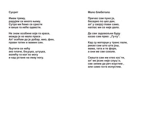 Ñóñðåò

Maëî áëåáåòàëî

Èìàì òðåìó,
ðàäó¼åì ñå ìíîãî œåìó.
Ñóòðà ìè žåìî ñå ñðåñòè
è âèøå ãà íåžå îäâåñòè.

Ïðè÷àî ñàì ïóíî ¼à,
áåñåäèî ïî öåî äàí,
àë' ó ñâî¼î¼ ãëàâè ñàìî,
íàãëàñ ìè ñå íè¼å äàëî.

Íå çíàì îñîáèíå êî¼å ãà êðàñå,
ìîæäà ¼å êî ìàëî ïðàñå .
Àë' îñåžàì äà ¼å äîáàð, ìèî, ôèí,
ïðàâè òàòèí è ìàìèí ñèí.

Äà ñâè çàäîâîšíè áóäó
êàçàî ñàì ïðâî: „Ãó-ãó“.

Šóòèòè ñå íåžó
àêî ïëà÷å, ášóöêà, øòóöêà,
âîëåžó ãà êîë`êî ìîãó
è êàä óñòàíe íà ëåâó íîãó.

Êàä ñó ìàòîðöè ó òðàíñ ïàëè,
ðåêàî ñàì øòî øòà ¼îø,
ìàìà, òàòà è òå ôîðå,
à îíè ìå ñâå ñîêîëå.
Ñâàøòà ñàì èì õòåî êàç`òè,
àë' ìå ¼åçèê íè¼å ñëóø`î,
ñâå çèíåì äà ðå÷ èçóñòèì ,
àëè ñàìî ãà-ãà èñïóñòèì.

 