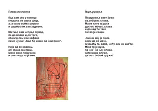 Ïëàâà ëèìóçèíà

Šóšóøêàœå

Êàä ñàì ñåî ó êîëèöà
ãëåäàëà ìå ñâàêà öèöà,
à ¼à ñàìî îñìåõ øèðèì
è øàðìîì èõ ñâå çàäèâèì.

Ïîçäðàâšà ñâåò £îâà
èç äóáîêèõ ñíîâà.
Ìàìà œåãà šóøêà
äîê îí, ìà÷àê, ñïàâà
è äî êàä žå òàêî
ïèòàî ¼å ñâàêî.

Øåòêàî ñàì èñïðåä çãðàäå,
ïà äî ïëàæå è äî òðãà,
îáèø'î ñàì ñâå êàôàíå,
ñàìî ÷ó¼åø: „Ñàä žå £îâàí äà íàì áàíå“.
Íè¼å äà ñå õâàëèì,
àë' ôàöà ñàì áàø .
Ìåíå âîçè ëèìóçèíà
è ñâè çíà¼ó êî ¼å èìà.

„Ñèíàê ìî¼ ¼å ïèëå,
âîëè äà ñå ìàçè,
šóšàžó ãà, âàëà, íåžó âàì íè êàç'òè.
Ìî¼à òî ¼å ðóêà,
ïà íåê` íà œî¼ ñïàâà,
çàòî ìàìà ñëóæè,
äà ñå ñ áåáîì äðóæè!”

 