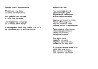 Ïîðóêà òàòè èç ïîðîäèëèøòà

Mî¼å ïîñëàñòèöå

Ìè âîëèìî òàòó Áîêà,
øàšåìî ìó ÷åòðè öìîêà.

×èì ñàì îòâîðèî óñòà,
ó å íåêà ÷îðáà ãóñòà.
Òî ¼å ìàìèíî ìëåêî áèëî
è ìåíè ñå áàø äî¼ìèëî.

Äâà îä ìàìå, äâà îä £îâà,
à ñòèžè žå è äâà íîâà.
£îø ïî ¼åäàí îä œèõ äâo¼å,
äà ñå çáðî¼å, äà ñå çáðî¼å!
À êàä íàó÷è äà áðî¼è £îâà ñàì žå òàòè êàç'òè
äà ïîšóáàöà øåñò ¼å äîáèî ó ñëàñòè.

£åäíîì ñàì è âåøòàê êóø'î,
ïà ñàì ó áîëíèöó óøî.
Íè¼å ìè áàø áèëî ìèëî,
ñðåžîì, äî ñàä ñå çàáîðàâèëî.
Ïðâîã ñîêà ñå ñåžàì ¼àñíî,
ïëàêàî ñàì ¼àêî ãëàñíî.
£àáóêó ìè óâàëèëè,
íèñó ¼å çàñëàäèëè.
Àëè äàíàñ çíàì,
êàä âåžè ñàì ìàëî
äà ¼àáóêà çäðàâšå ÷óâà,
øòèòè íàñ ÷àê è îä áóâà.
À ñàä øòà ñòèãíåì òðïàì óñòà,
ìåñî, ¼à¼à, Ÿèãó, êåêñ.
£oø ìè ñàìî íèñó äàëè
øòî ñïðåìèòè íèñó çíàë

 