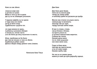 Êàêî ñå ñâå çáèëî

Äâå áàêå

£îâàí ¼å ìî¼å èìå
è äè÷èì ñå œèìå.
Ìàìà è òàòà ñó ìè ãà äàëè
¼åð ñó ñå íà £îâàíäàí óïîçíàëè.

Äâå áàêå äàíå áðî¼å,
ëåïå èì ñå ìèñëè ðî¼å
÷åêà¼ó äà £îâàí äî å
è œèõîâî¼ ñðåžè íå äîçâîëè äà ïðî å.

Ó ¼åäíîì êàôèžó ñó ñå ñðåëè
è òàäà íèñó íè çíàëè
äà žó ¼à áèòè ïëîä
ñóäáîíîñíoã ñóñðåòà òîã.

Ìèñëå îíå ñòàëíî íà óíóêà ñâîãà,
çàìèøšà¼ó ãà âåëèêîãà,
ìàøòà¼ó ñâå äî çîðå,
òåðà¼ó œåãîâå íîžíå ìîðå.

£à ñàäà æèâèì êî êðàš,
šóáàâšó œèõîâîì îáàñ¼àí
è ïèòàì ñå, ïèòàì ÷åñòî
øòà áè áèëî äà íèñó ïîñåòèëè òî ìåñòî.

È åâî ãà £îâàí, ñòèæå,
ñâå ¼å áëèæå è áëèæå,
íà âðàòà óëàçè îí
è ïî÷èœå íåæíîñòèìà ìàðàòîí.
Ñîáèöà ìó òîïëà,
áàêàìà äóøà ìåêà,
ïà ñå £îâî óøóøêàî
êàî íåêè ìàëè çåêà.

Èïàê, ïðîáëåìà íå áè áèëî
¼åð òàêî ¼å ïèñàíî è òàêî ñå çáèëî.
Ñóäáèíà ¼å äîáðî çíàíà
Äàíêà è Áî¼àí èìà¼ó äèâíîã ñèíà £îâàíà.

Ñàäà ãà áàêå ìàçå,
ïðè÷à¼ó ìó ïðè÷å ðàçíå,
à îí ñå ñàìî ñìå¼å,
áàêàìà ñðåžó ñå¼å.
Íàïèñàëà áàêà Òàœà
Íå çíà ñå êî óæèâà âèøå,
âàæíî ¼å ñàìî äà êóžà ðàäîøžó îäèøå.

 