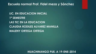 Escuela normal Prof. Fidel meza y Sánchez
LIC. EN EDUCACION INICIAL
1ª SEMESTRE
LAS TIC EN LA EDUCACION

CLAUDIA RODILES ALVAREZ MANILLA
MALENY ORTEGA ORTEGA

HUACHINANGO PUE. A 19-ENE-2014

 