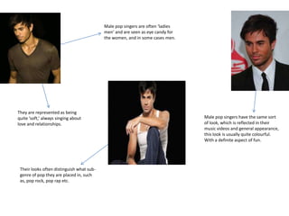 Male pop singers are often ‘ladies
                                           men’ and are seen as eye candy for
                                           the women, and in some cases men.




They are represented as being
quite ‘soft,’ always singing about                                              Male pop singers have the same sort
love and relationships.                                                         of look, which is reflected in their
                                                                                music videos and general appearance,
                                                                                this look is usually quite colourful.
                                                                                With a definite aspect of fun.




 Their looks often distinguish what sub-
 genre of pop they are placed in, such
 as, pop rock, pop rap etc.
 